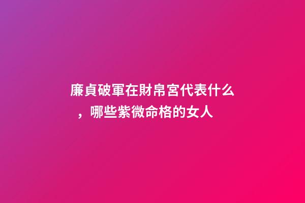 廉貞破軍在財帛宮代表什么，哪些紫微命格的女人